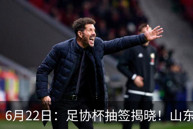 6月22日：足协杯抽签揭晓！山东泰山能否靠“神签”避开海港申花，逆袭卫冕？